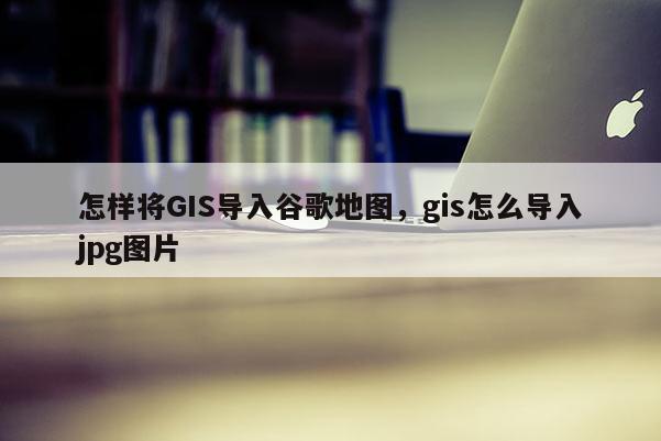 怎樣將GIS導(dǎo)入谷歌地圖，gis怎么導(dǎo)入jpg圖片