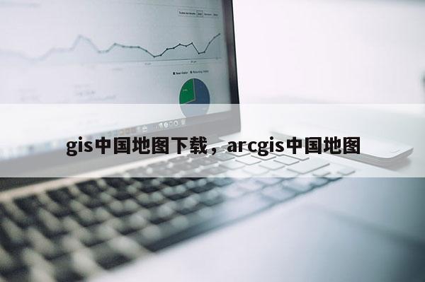 gis中國地圖下載，arcgis中國地圖