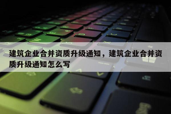 建筑企業(yè)合并資質(zhì)升級通知，建筑企業(yè)合并資質(zhì)升級通知怎么寫