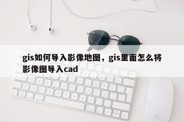 gis如何導入影像地圖，gis里面怎么將影像圖導入cad