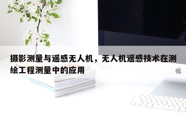 攝影測(cè)量與遙感無人機(jī)，無人機(jī)遙感技術(shù)在測(cè)繪工程測(cè)量中的應(yīng)用