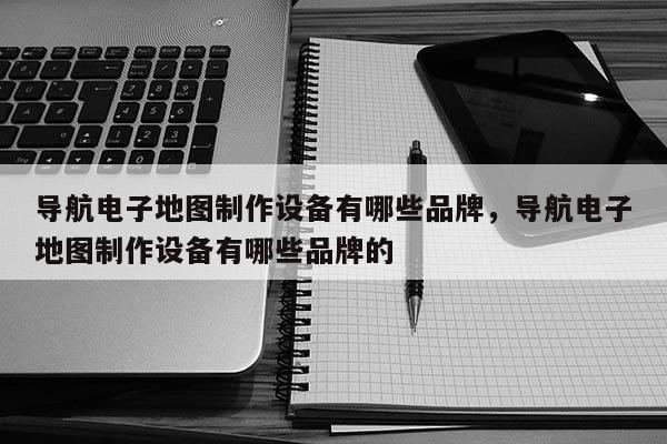 導航電子地圖制作設備有哪些品牌，導航電子地圖制作設備有哪些品牌的