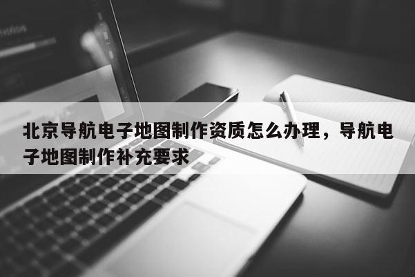 北京導航電子地圖制作資質怎么辦理，導航電子地圖制作補充要求