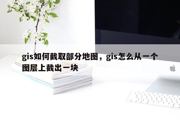 gis如何截取部分地圖，gis怎么從一個圖層上截出一塊