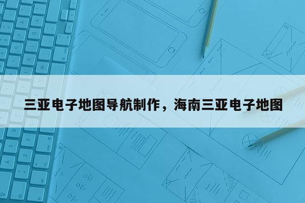 三亞電子地圖導航制作，海南三亞電子地圖