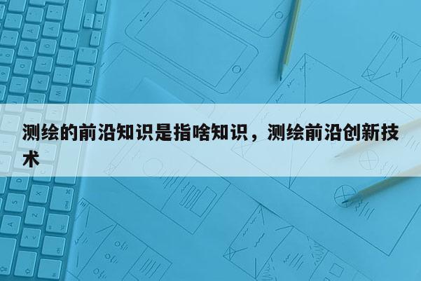 測繪的前沿知識是指啥知識，測繪前沿創(chuàng)新技術