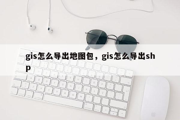 gis怎么導(dǎo)出地圖包，gis怎么導(dǎo)出shp