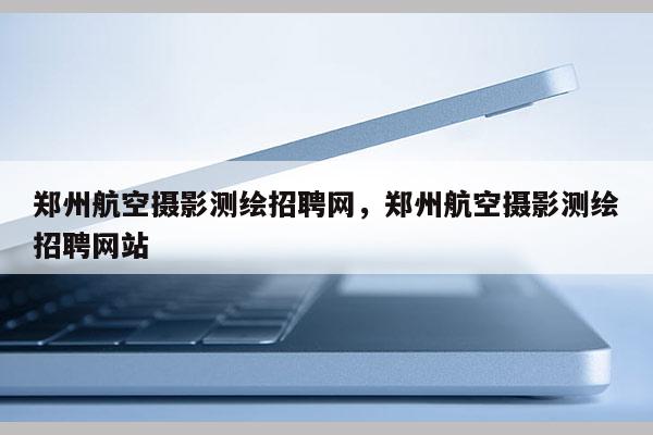 鄭州航空攝影測繪招聘網(wǎng)，鄭州航空攝影測繪招聘網(wǎng)站