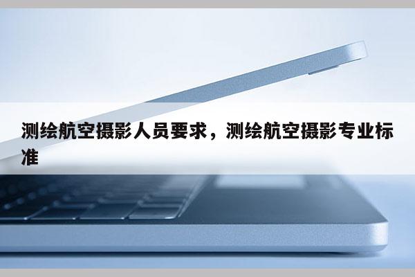 測(cè)繪航空攝影人員要求，測(cè)繪航空攝影專業(yè)標(biāo)準(zhǔn)