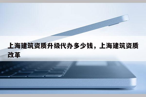 上海建筑資質升級代辦多少錢，上海建筑資質改革