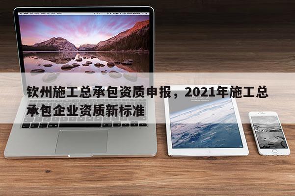 欽州施工總承包資質(zhì)申報，2021年施工總承包企業(yè)資質(zhì)新標(biāo)準(zhǔn)