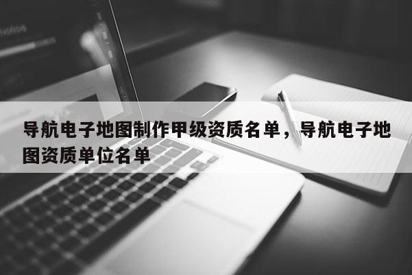 導航電子地圖制作甲級資質(zhì)名單，導航電子地圖資質(zhì)單位名單