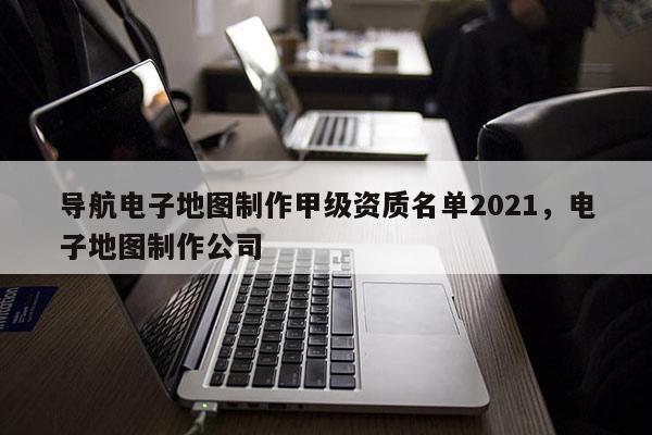 導航電子地圖制作甲級資質名單2021，電子地圖制作公司