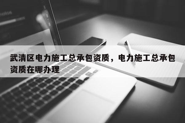 武清區電力施工總承包資質，電力施工總承包資質在哪辦理