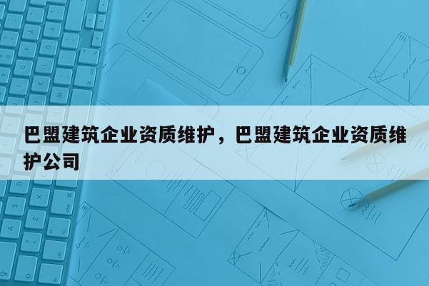 巴盟建筑企業(yè)資質(zhì)維護，巴盟建筑企業(yè)資質(zhì)維護公司