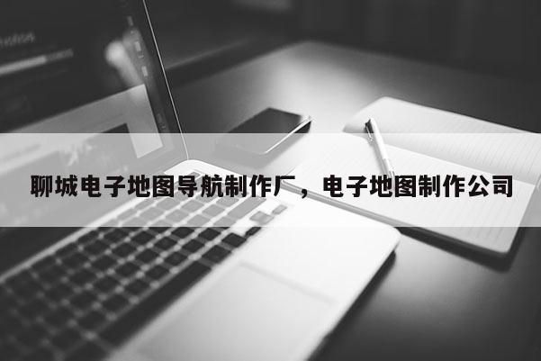 聊城電子地圖導航制作廠，電子地圖制作公司