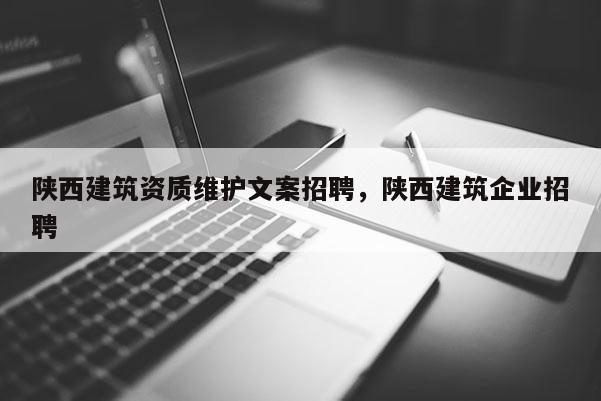 陜西建筑資質維護文案招聘，陜西建筑企業招聘