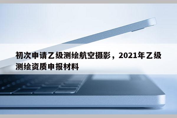 初次申請乙級測繪航空攝影，2021年乙級測繪資質申報材料