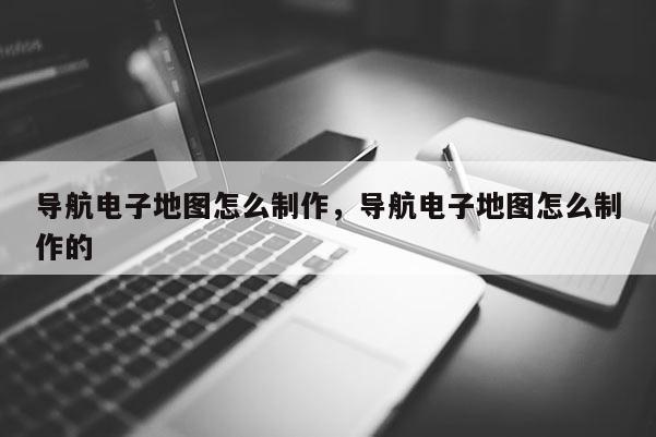 導航電子地圖怎么制作，導航電子地圖怎么制作的