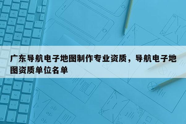 廣東導(dǎo)航電子地圖制作專業(yè)資質(zhì)，導(dǎo)航電子地圖資質(zhì)單位名單