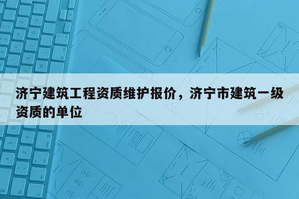 濟寧建筑工程資質維護報價，濟寧市建筑一級資質的單位