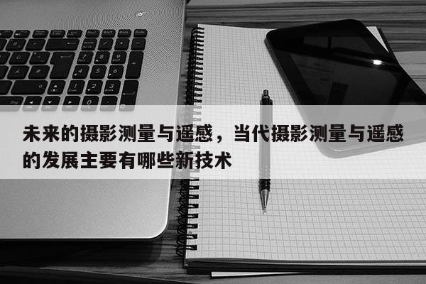 未來的攝影測量與遙感，當(dāng)代攝影測量與遙感的發(fā)展主要有哪些新技術(shù)