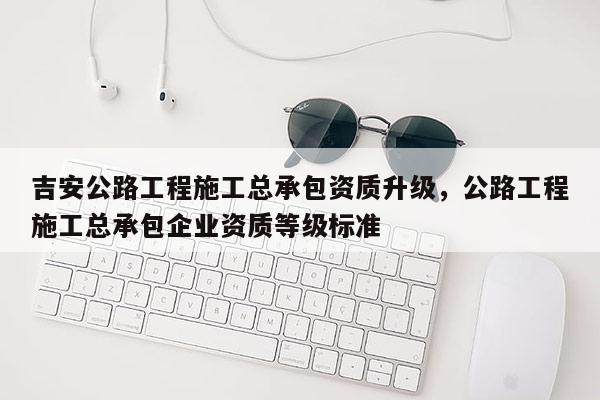 吉安公路工程施工總承包資質(zhì)升級，公路工程施工總承包企業(yè)資質(zhì)等級標(biāo)準(zhǔn)