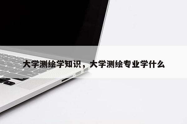 大學測繪學知識，大學測繪專業學什么