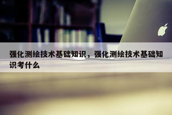 強化測繪技術基礎知識，強化測繪技術基礎知識考什么