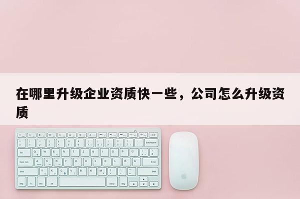 在哪里升級企業資質快一些，公司怎么升級資質