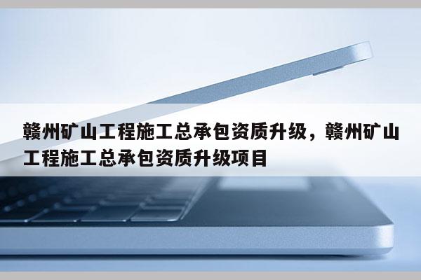 贛州礦山工程施工總承包資質升級，贛州礦山工程施工總承包資質升級項目