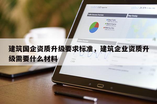 建筑國企資質升級要求標準，建筑企業資質升級需要什么材料