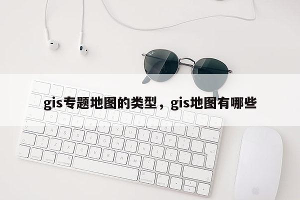 gis專題地圖的類型，gis地圖有哪些