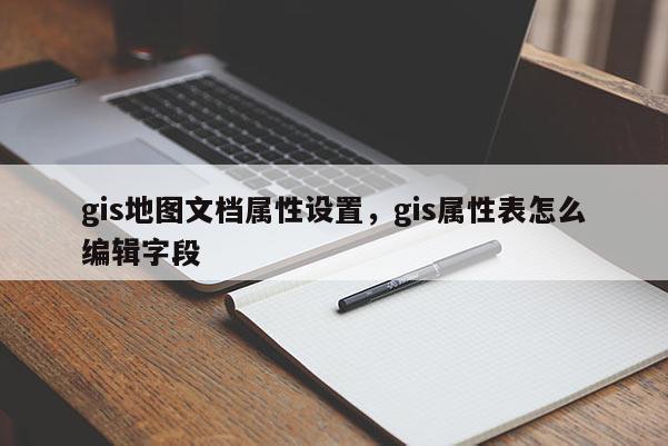 gis地圖文檔屬性設(shè)置，gis屬性表怎么編輯字段