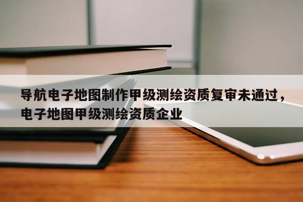 導航電子地圖制作甲級測繪資質(zhì)復審未通過，電子地圖甲級測繪資質(zhì)企業(yè)