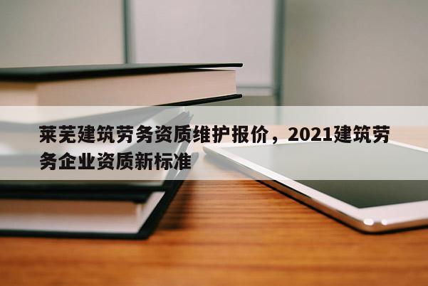 萊蕪建筑勞務(wù)資質(zhì)維護(hù)報(bào)價(jià)，2021建筑勞務(wù)企業(yè)資質(zhì)新標(biāo)準(zhǔn)