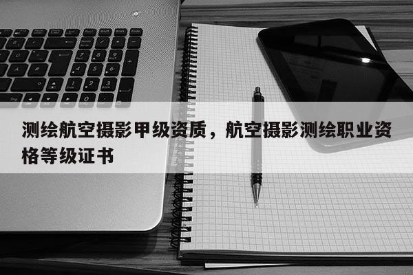 測繪航空攝影甲級資質，航空攝影測繪職業資格等級證書