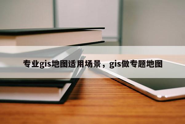 專業(yè)gis地圖適用場景，gis做專題地圖