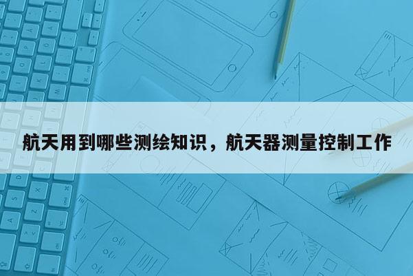 航天用到哪些測繪知識，航天器測量控制工作