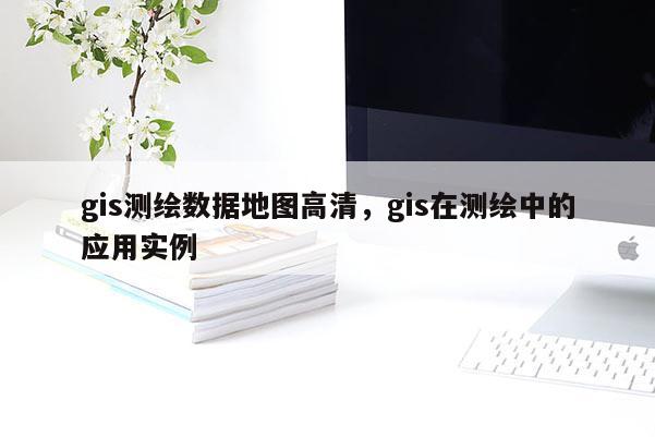 gis測繪數據地圖高清，gis在測繪中的應用實例