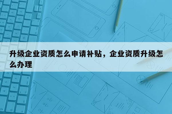 升級企業資質怎么申請補貼，企業資質升級怎么辦理