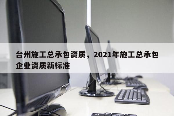 臺州施工總承包資質(zhì)，2021年施工總承包企業(yè)資質(zhì)新標(biāo)準(zhǔn)