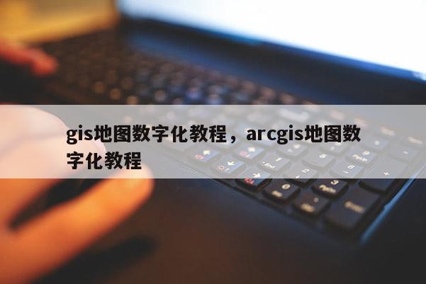 gis地圖數字化教程，arcgis地圖數字化教程