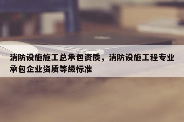 消防設施施工總承包資質，消防設施工程專業承包企業資質等級標準