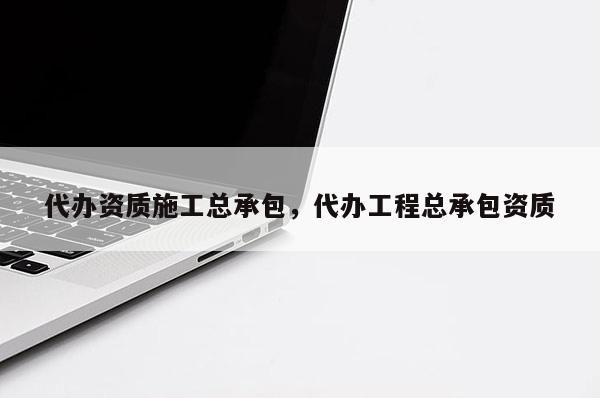 代辦資質施工總承包，代辦工程總承包資質