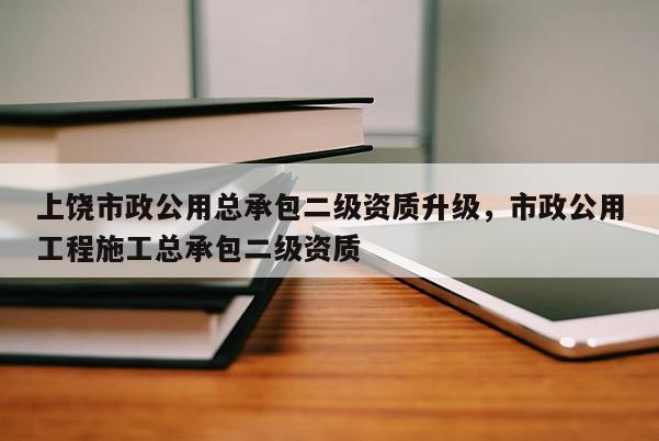 上饒市政公用總承包二級(jí)資質(zhì)升級(jí)，市政公用工程施工總承包二級(jí)資質(zhì)