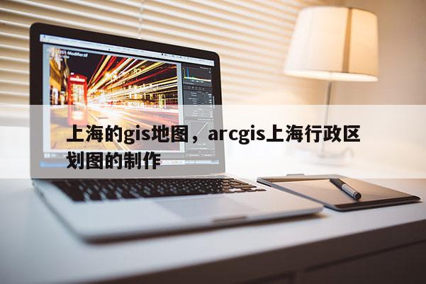 上海的gis地圖，arcgis上海行政區(qū)劃圖的制作