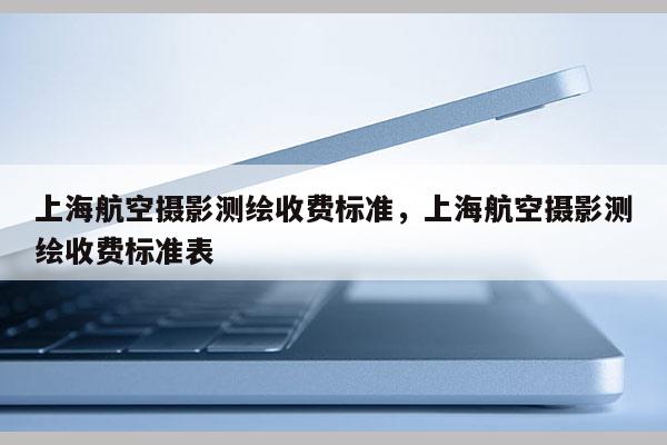 上海航空攝影測繪收費標準，上海航空攝影測繪收費標準表