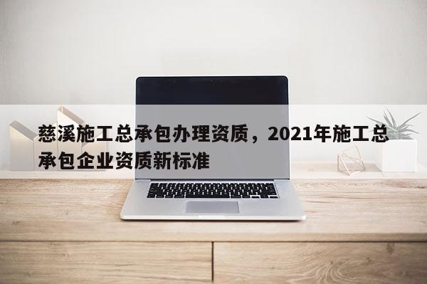 慈溪施工總承包辦理資質(zhì)，2021年施工總承包企業(yè)資質(zhì)新標(biāo)準(zhǔn)