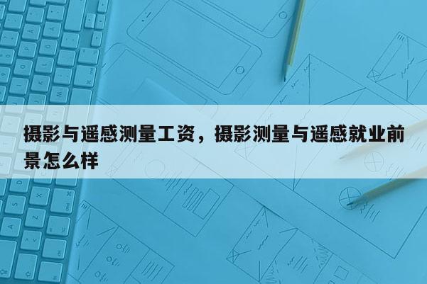 攝影與遙感測量工資，攝影測量與遙感就業前景怎么樣